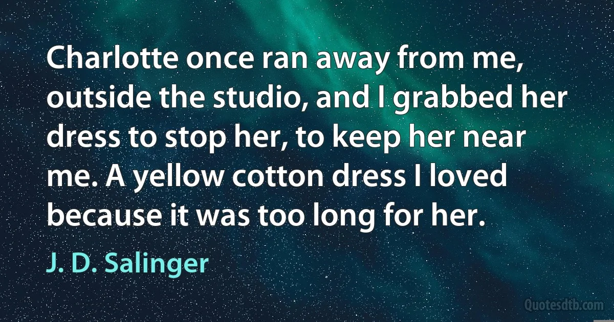 Charlotte once ran away from me, outside the studio, and I grabbed her dress to stop her, to keep her near me. A yellow cotton dress I loved because it was too long for her. (J. D. Salinger)