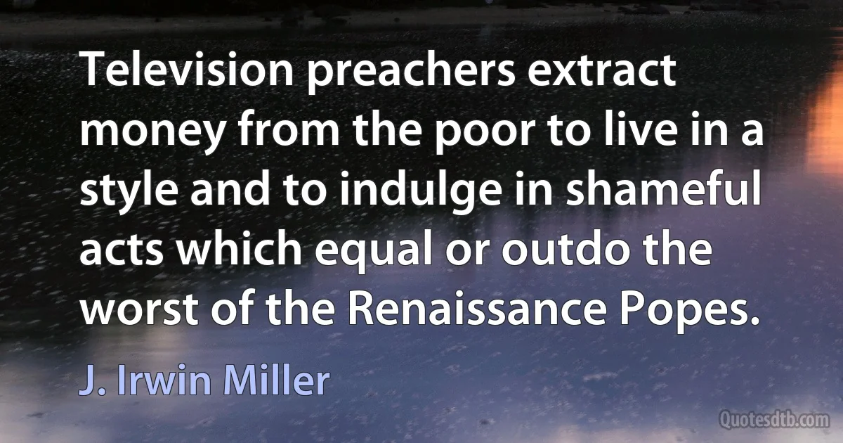 Television preachers extract money from the poor to live in a style and to indulge in shameful acts which equal or outdo the worst of the Renaissance Popes. (J. Irwin Miller)