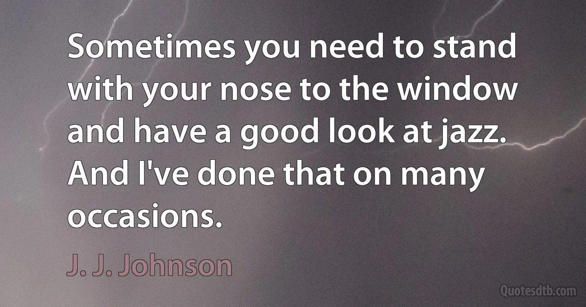 Sometimes you need to stand with your nose to the window and have a good look at jazz. And I've done that on many occasions. (J. J. Johnson)