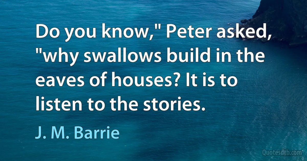 Do you know," Peter asked, "why swallows build in the eaves of houses? It is to listen to the stories. (J. M. Barrie)