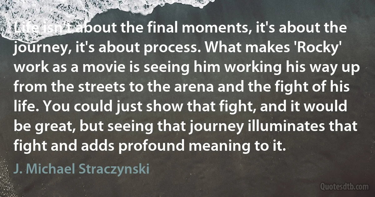 Life isn't about the final moments, it's about the journey, it's about process. What makes 'Rocky' work as a movie is seeing him working his way up from the streets to the arena and the fight of his life. You could just show that fight, and it would be great, but seeing that journey illuminates that fight and adds profound meaning to it. (J. Michael Straczynski)