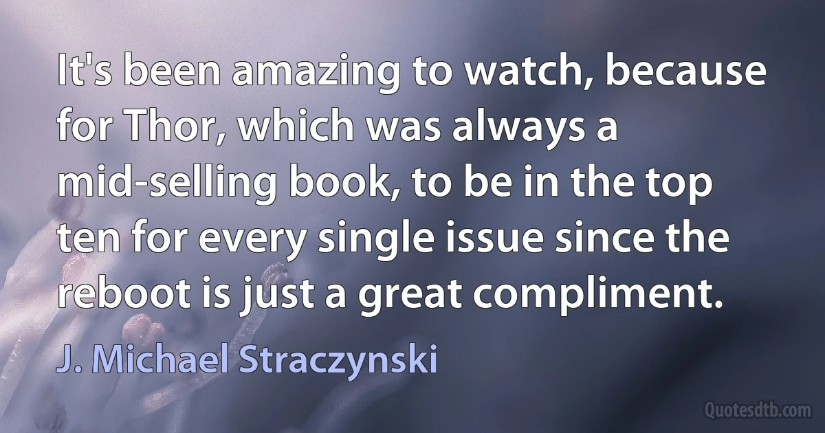 It's been amazing to watch, because for Thor, which was always a mid-selling book, to be in the top ten for every single issue since the reboot is just a great compliment. (J. Michael Straczynski)