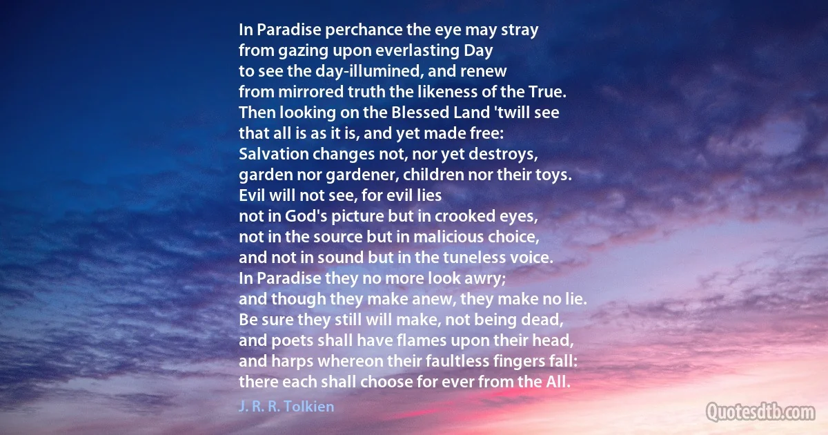 In Paradise perchance the eye may stray
from gazing upon everlasting Day
to see the day-illumined, and renew
from mirrored truth the likeness of the True.
Then looking on the Blessed Land 'twill see
that all is as it is, and yet made free:
Salvation changes not, nor yet destroys,
garden nor gardener, children nor their toys.
Evil will not see, for evil lies
not in God's picture but in crooked eyes,
not in the source but in malicious choice,
and not in sound but in the tuneless voice.
In Paradise they no more look awry;
and though they make anew, they make no lie.
Be sure they still will make, not being dead,
and poets shall have flames upon their head,
and harps whereon their faultless fingers fall:
there each shall choose for ever from the All. (J. R. R. Tolkien)