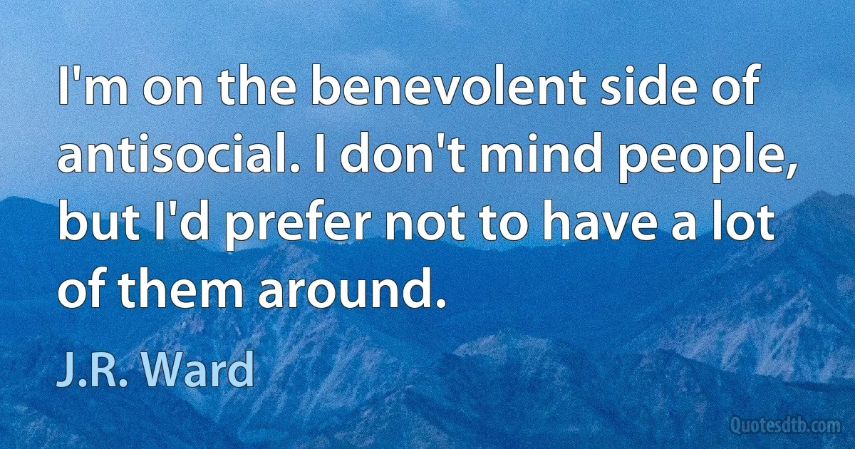 I'm on the benevolent side of antisocial. I don't mind people, but I'd prefer not to have a lot of them around. (J.R. Ward)