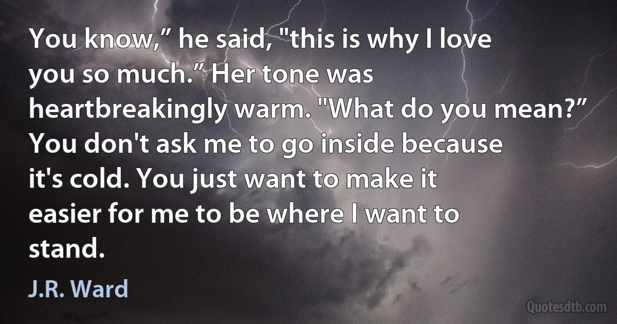 You know,” he said, "this is why I love you so much.” Her tone was heartbreakingly warm. "What do you mean?” You don't ask me to go inside because it's cold. You just want to make it easier for me to be where I want to stand. (J.R. Ward)