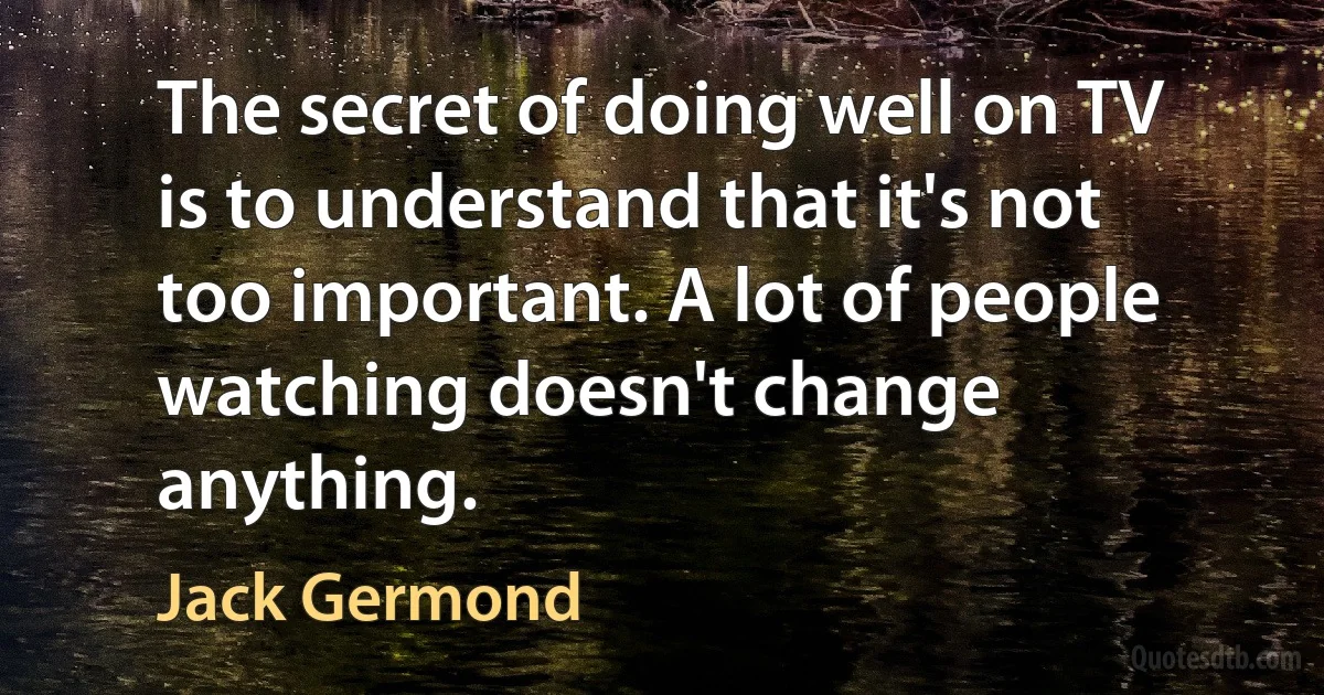 The secret of doing well on TV is to understand that it's not too important. A lot of people watching doesn't change anything. (Jack Germond)