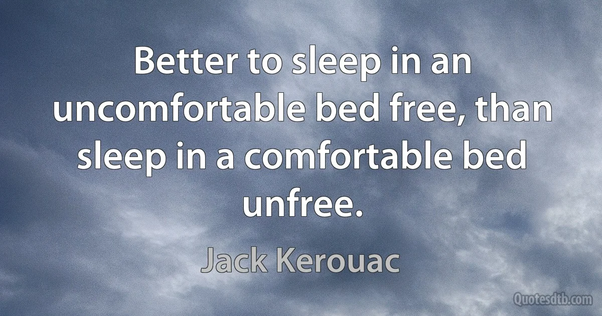 Better to sleep in an uncomfortable bed free, than sleep in a comfortable bed unfree. (Jack Kerouac)