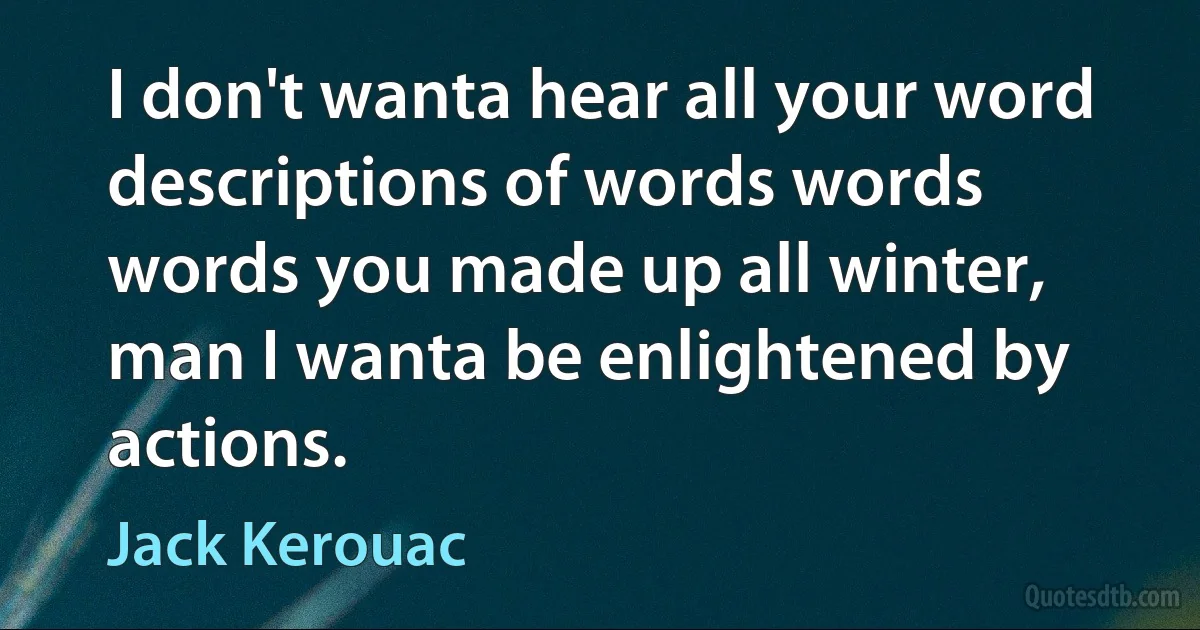 I don't wanta hear all your word descriptions of words words words you made up all winter, man I wanta be enlightened by actions. (Jack Kerouac)