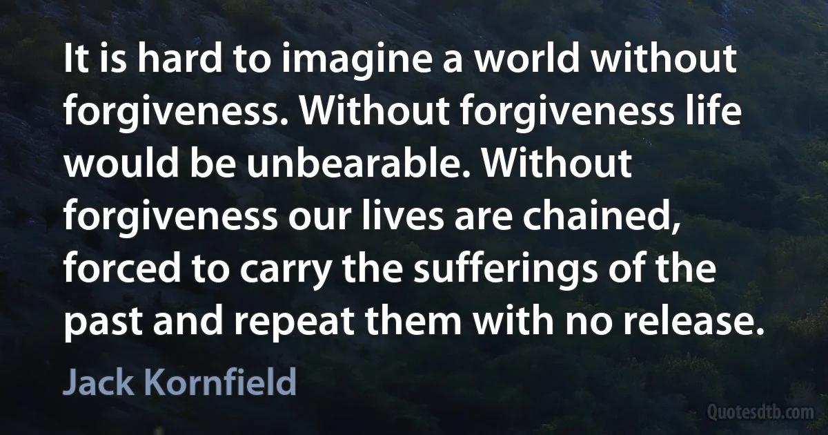 It is hard to imagine a world without forgiveness. Without forgiveness life would be unbearable. Without forgiveness our lives are chained, forced to carry the sufferings of the past and repeat them with no release. (Jack Kornfield)