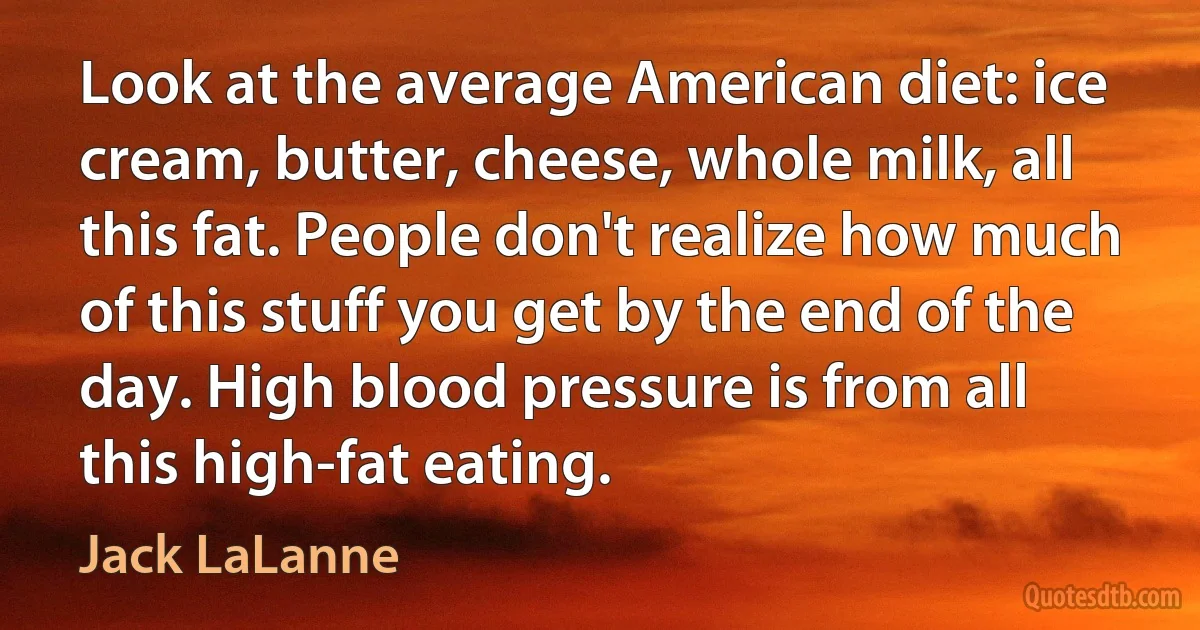 Look at the average American diet: ice cream, butter, cheese, whole milk, all this fat. People don't realize how much of this stuff you get by the end of the day. High blood pressure is from all this high-fat eating. (Jack LaLanne)