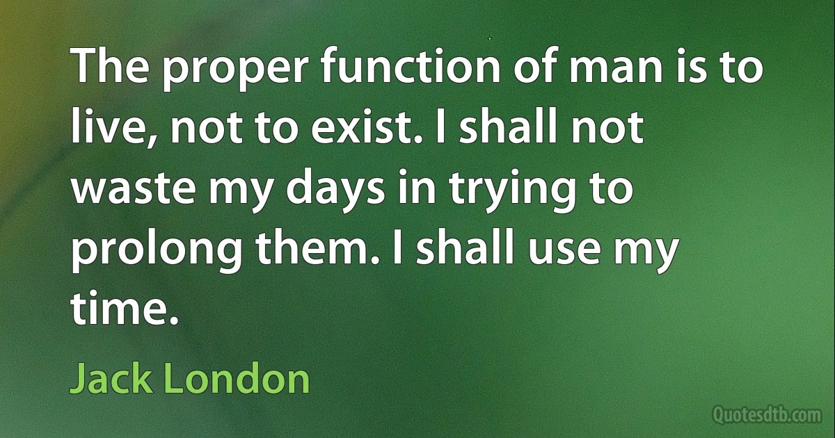 The proper function of man is to live, not to exist. I shall not waste my days in trying to prolong them. I shall use my time. (Jack London)