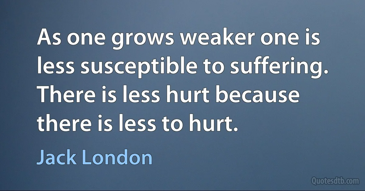 As one grows weaker one is less susceptible to suffering. There is less hurt because there is less to hurt. (Jack London)