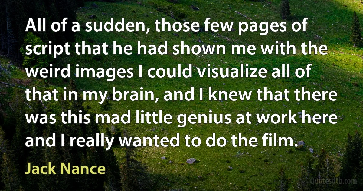 All of a sudden, those few pages of script that he had shown me with the weird images I could visualize all of that in my brain, and I knew that there was this mad little genius at work here and I really wanted to do the film. (Jack Nance)