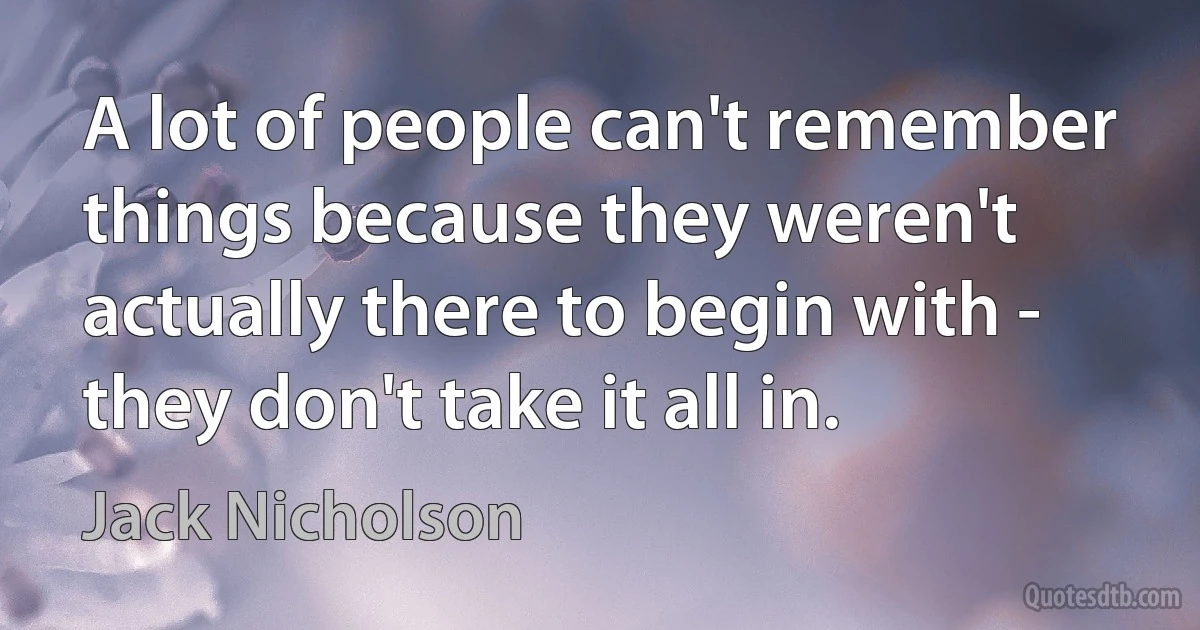 A lot of people can't remember things because they weren't actually there to begin with - they don't take it all in. (Jack Nicholson)