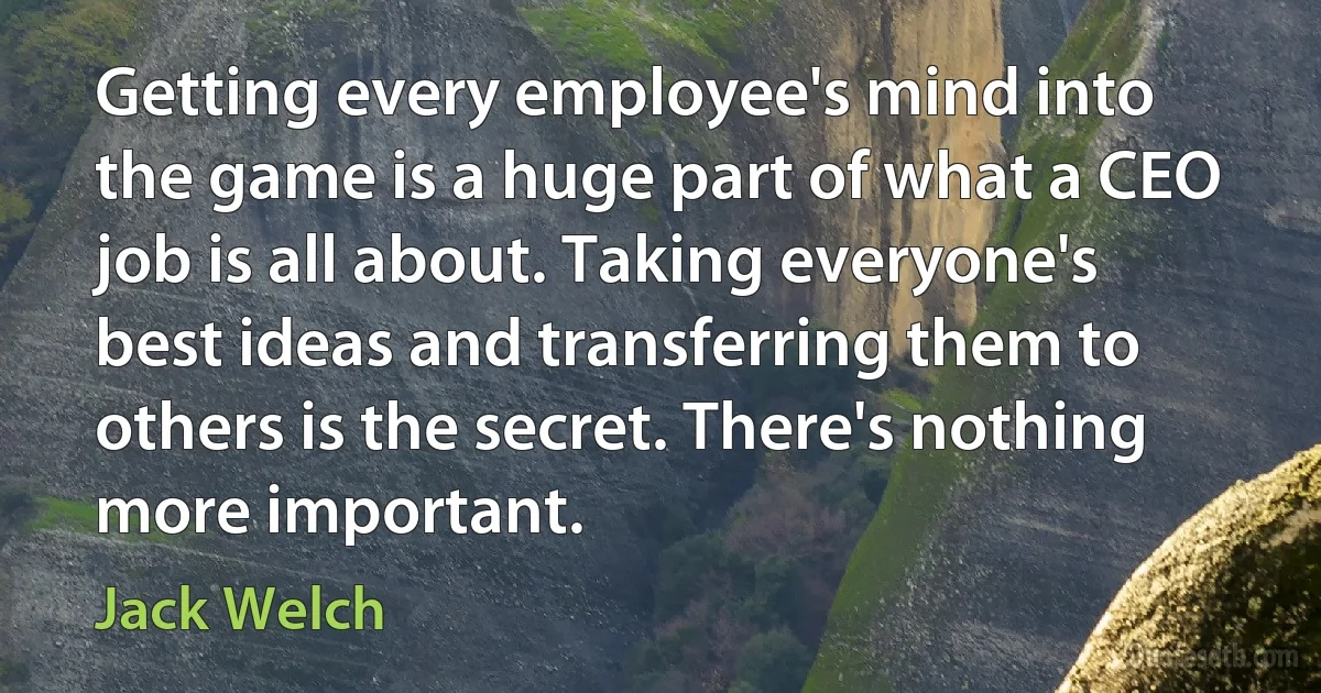 Getting every employee's mind into the game is a huge part of what a CEO job is all about. Taking everyone's best ideas and transferring them to others is the secret. There's nothing more important. (Jack Welch)