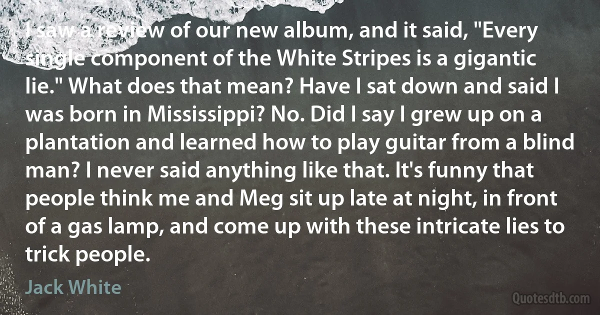 I saw a review of our new album, and it said, "Every single component of the White Stripes is a gigantic lie." What does that mean? Have I sat down and said I was born in Mississippi? No. Did I say I grew up on a plantation and learned how to play guitar from a blind man? I never said anything like that. It's funny that people think me and Meg sit up late at night, in front of a gas lamp, and come up with these intricate lies to trick people. (Jack White)