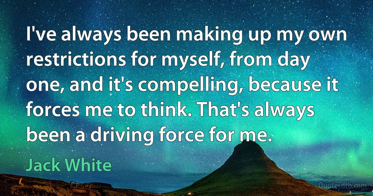 I've always been making up my own restrictions for myself, from day one, and it's compelling, because it forces me to think. That's always been a driving force for me. (Jack White)