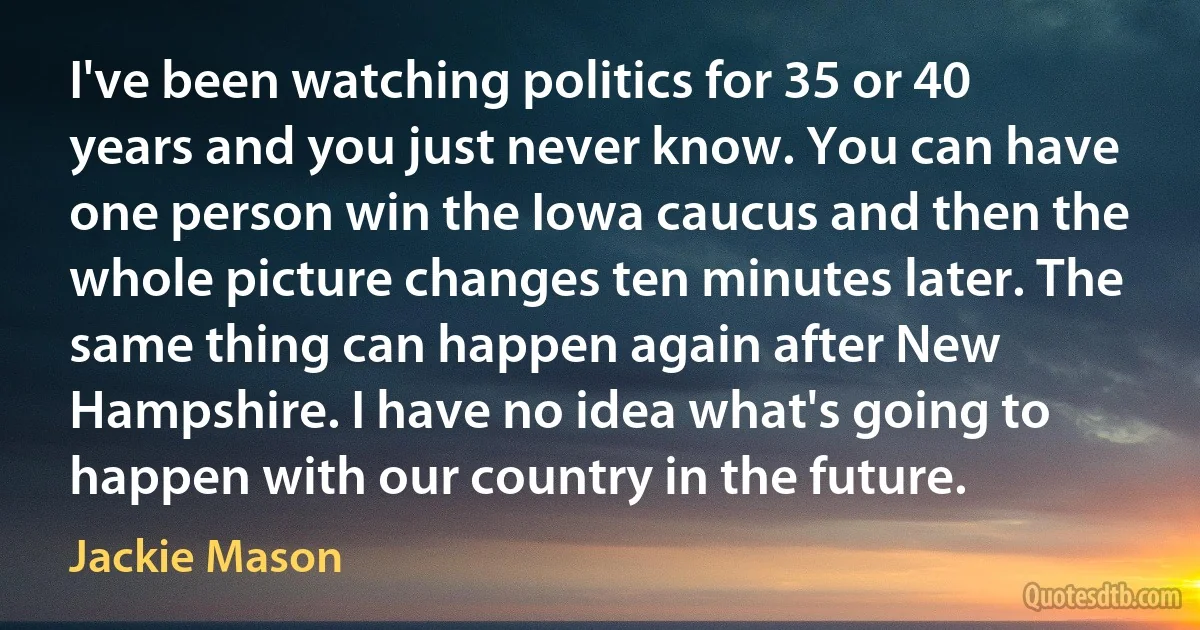 I've been watching politics for 35 or 40 years and you just never know. You can have one person win the Iowa caucus and then the whole picture changes ten minutes later. The same thing can happen again after New Hampshire. I have no idea what's going to happen with our country in the future. (Jackie Mason)