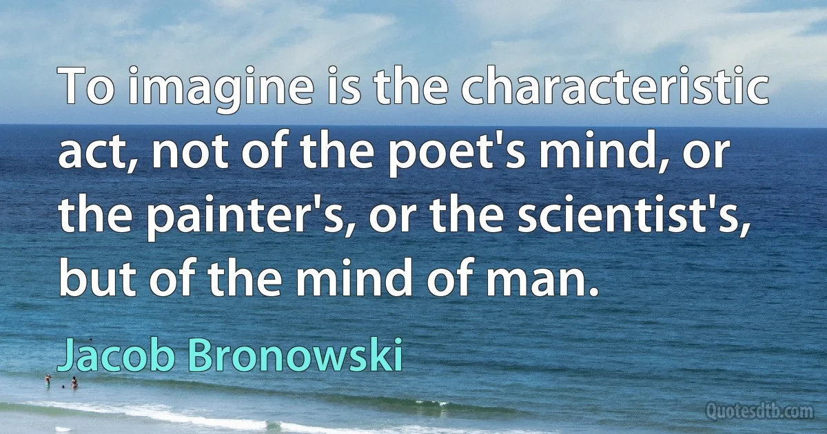 To imagine is the characteristic act, not of the poet's mind, or the painter's, or the scientist's, but of the mind of man. (Jacob Bronowski)