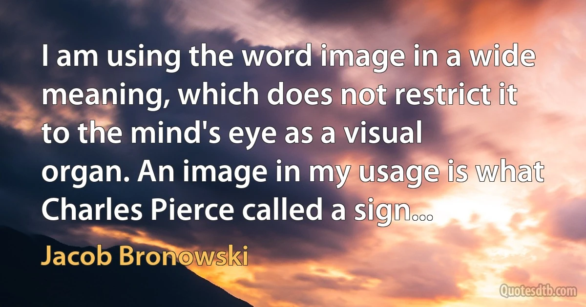 I am using the word image in a wide meaning, which does not restrict it to the mind's eye as a visual organ. An image in my usage is what Charles Pierce called a sign... (Jacob Bronowski)