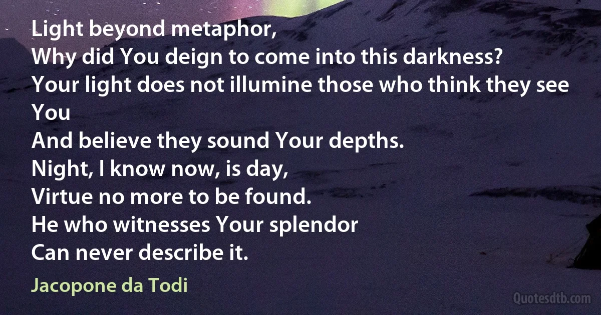 Light beyond metaphor,
Why did You deign to come into this darkness?
Your light does not illumine those who think they see You
And believe they sound Your depths.
Night, I know now, is day,
Virtue no more to be found.
He who witnesses Your splendor
Can never describe it. (Jacopone da Todi)