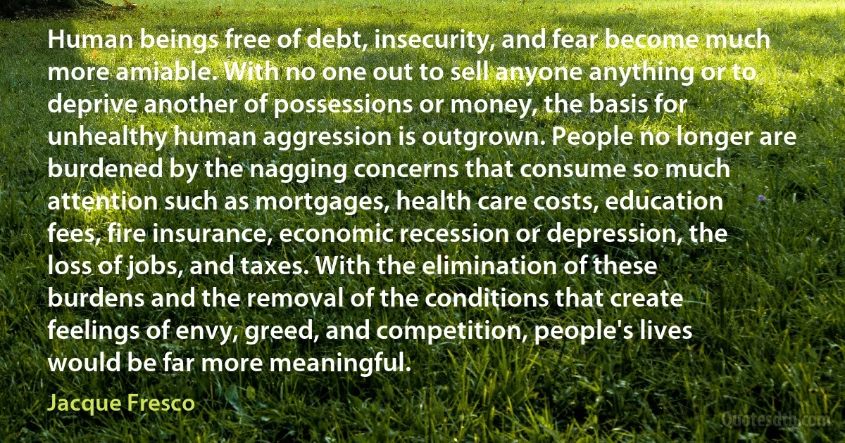 Human beings free of debt, insecurity, and fear become much more amiable. With no one out to sell anyone anything or to deprive another of possessions or money, the basis for unhealthy human aggression is outgrown. People no longer are burdened by the nagging concerns that consume so much attention such as mortgages, health care costs, education fees, fire insurance, economic recession or depression, the loss of jobs, and taxes. With the elimination of these burdens and the removal of the conditions that create feelings of envy, greed, and competition, people's lives would be far more meaningful. (Jacque Fresco)