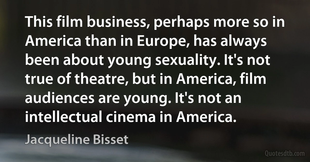 This film business, perhaps more so in America than in Europe, has always been about young sexuality. It's not true of theatre, but in America, film audiences are young. It's not an intellectual cinema in America. (Jacqueline Bisset)