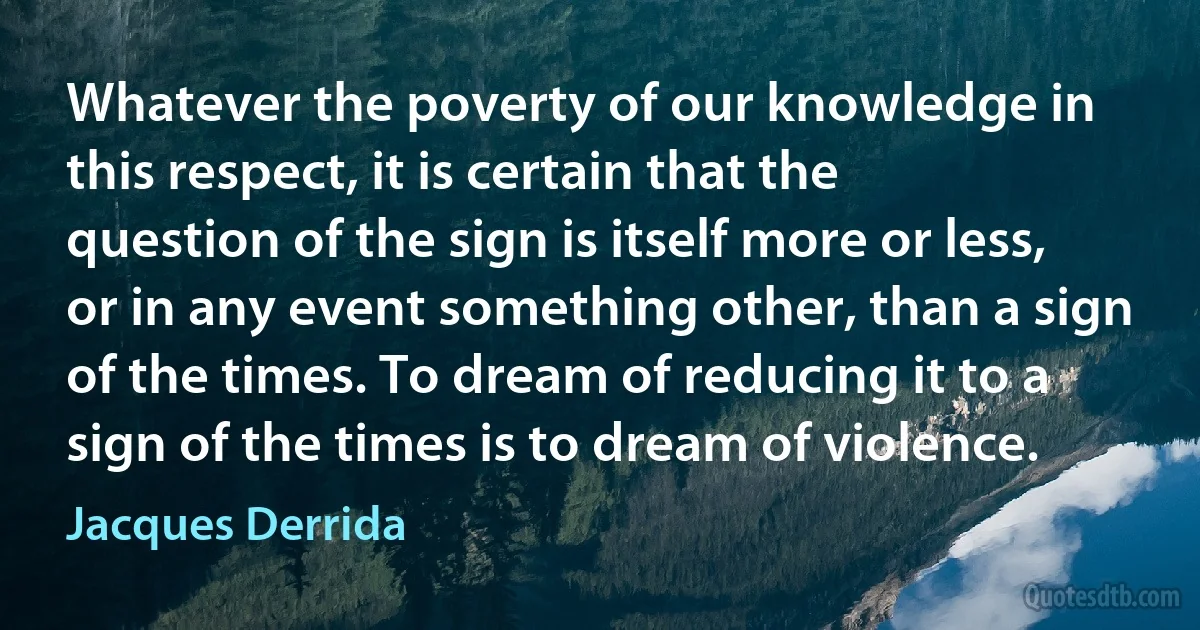 Whatever the poverty of our knowledge in this respect, it is certain that the question of the sign is itself more or less, or in any event something other, than a sign of the times. To dream of reducing it to a sign of the times is to dream of violence. (Jacques Derrida)