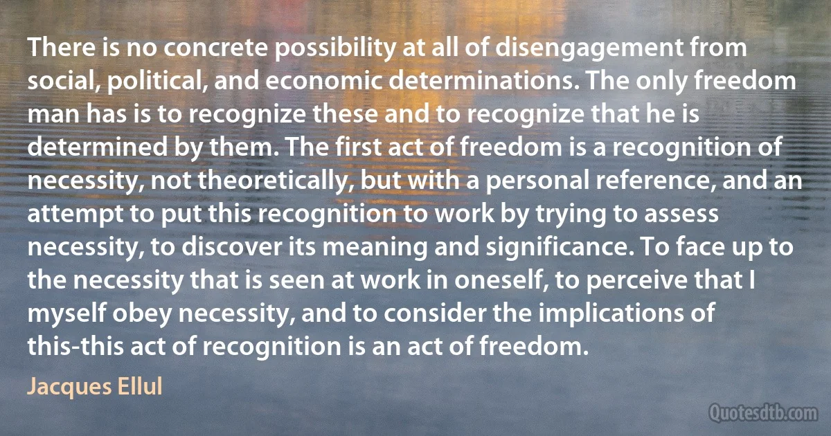 There is no concrete possibility at all of disengagement from social, political, and economic determinations. The only freedom man has is to recognize these and to recognize that he is determined by them. The first act of freedom is a recognition of necessity, not theoretically, but with a personal reference, and an attempt to put this recognition to work by trying to assess necessity, to discover its meaning and significance. To face up to the necessity that is seen at work in oneself, to perceive that I myself obey necessity, and to consider the implications of this-this act of recognition is an act of freedom. (Jacques Ellul)