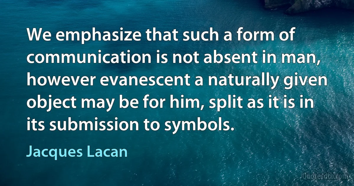 We emphasize that such a form of communication is not absent in man, however evanescent a naturally given object may be for him, split as it is in its submission to symbols. (Jacques Lacan)