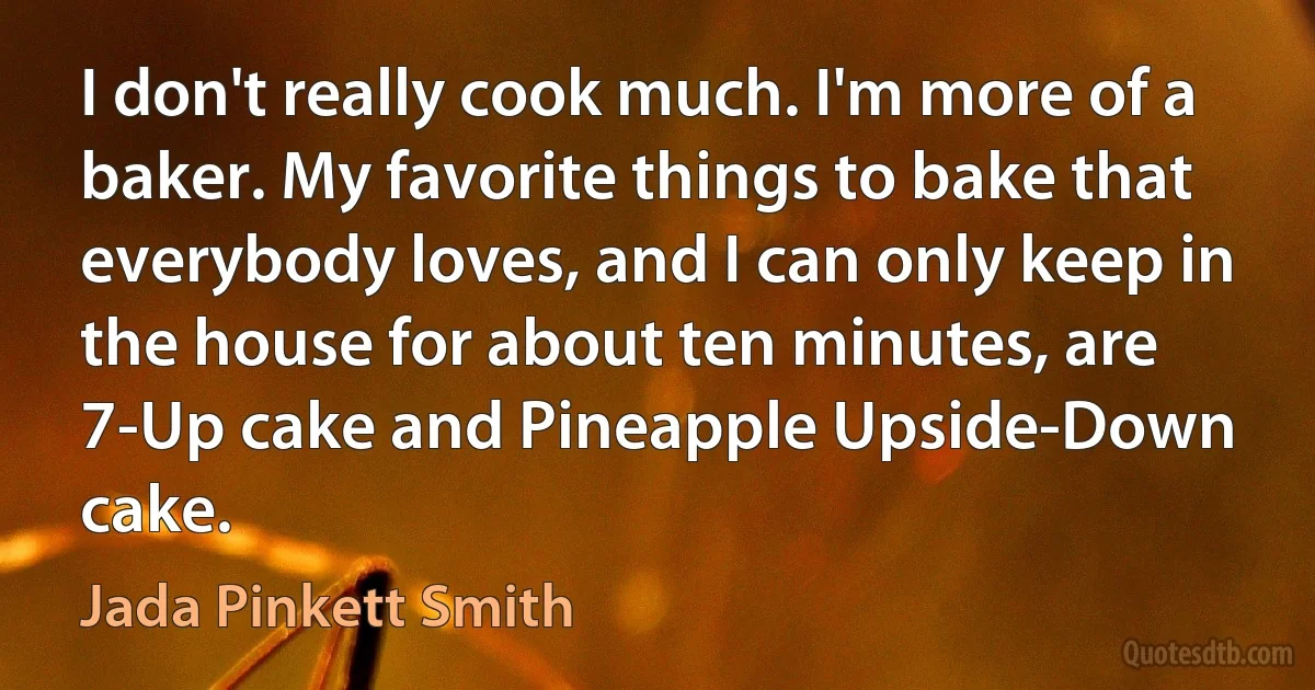 I don't really cook much. I'm more of a baker. My favorite things to bake that everybody loves, and I can only keep in the house for about ten minutes, are 7-Up cake and Pineapple Upside-Down cake. (Jada Pinkett Smith)