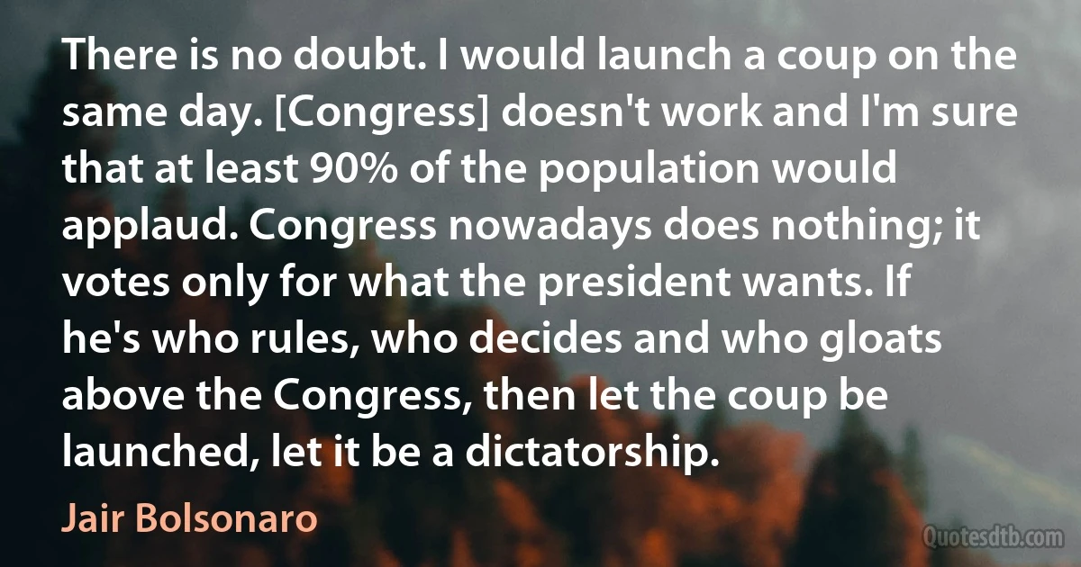 There is no doubt. I would launch a coup on the same day. [Congress] doesn't work and I'm sure that at least 90% of the population would applaud. Congress nowadays does nothing; it votes only for what the president wants. If he's who rules, who decides and who gloats above the Congress, then let the coup be launched, let it be a dictatorship. (Jair Bolsonaro)