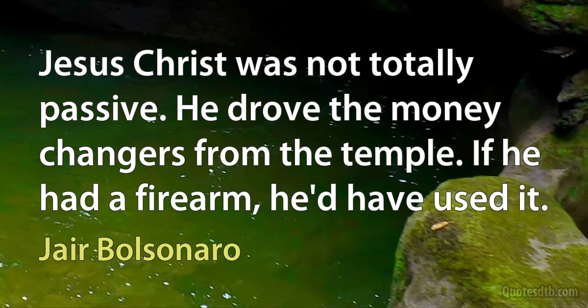 Jesus Christ was not totally passive. He drove the money changers from the temple. If he had a firearm, he'd have used it. (Jair Bolsonaro)