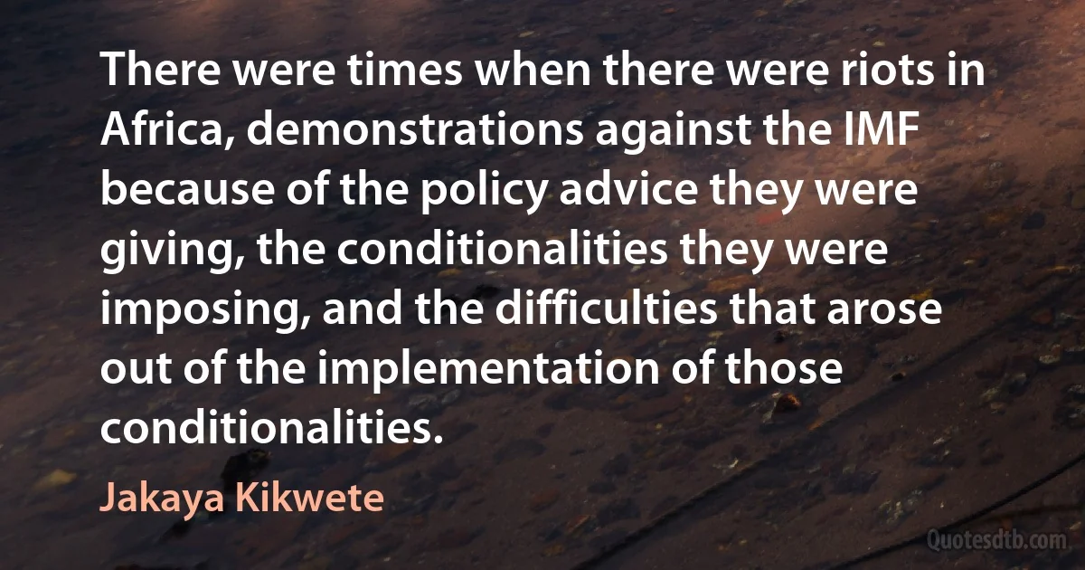 There were times when there were riots in Africa, demonstrations against the IMF because of the policy advice they were giving, the conditionalities they were imposing, and the difficulties that arose out of the implementation of those conditionalities. (Jakaya Kikwete)