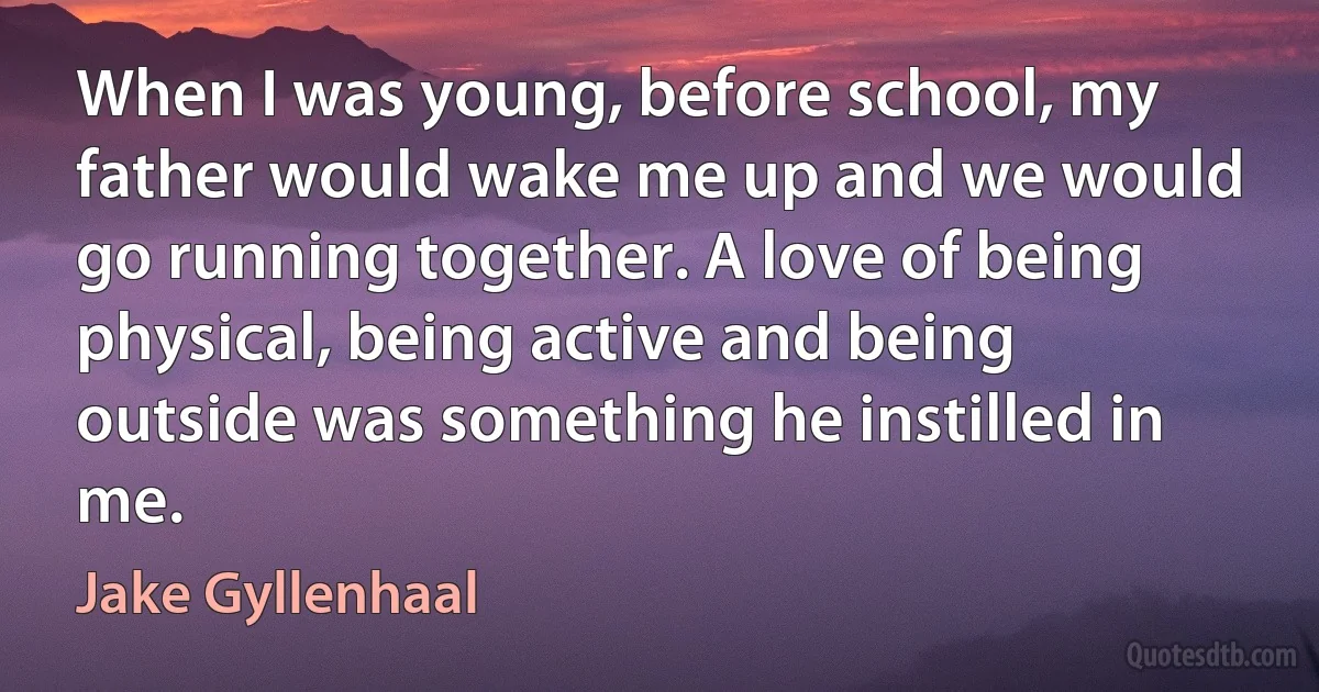 When I was young, before school, my father would wake me up and we would go running together. A love of being physical, being active and being outside was something he instilled in me. (Jake Gyllenhaal)