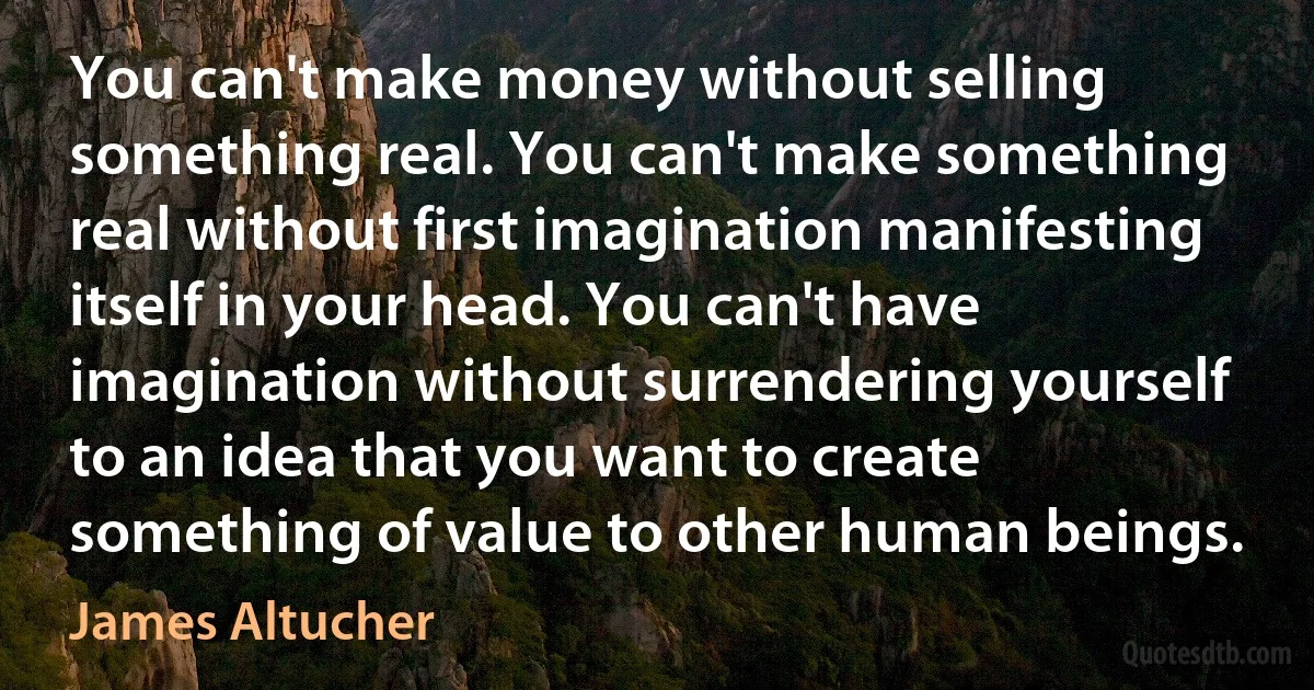 You can't make money without selling something real. You can't make something real without first imagination manifesting itself in your head. You can't have imagination without surrendering yourself to an idea that you want to create something of value to other human beings. (James Altucher)