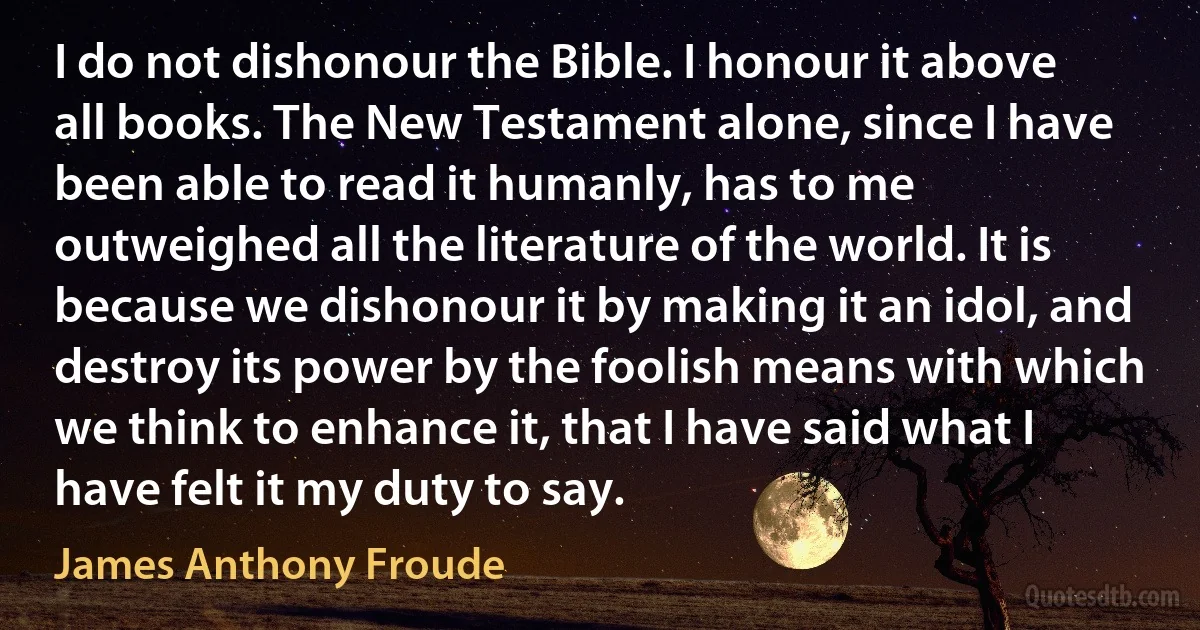 I do not dishonour the Bible. I honour it above all books. The New Testament alone, since I have been able to read it humanly, has to me outweighed all the literature of the world. It is because we dishonour it by making it an idol, and destroy its power by the foolish means with which we think to enhance it, that I have said what I have felt it my duty to say. (James Anthony Froude)