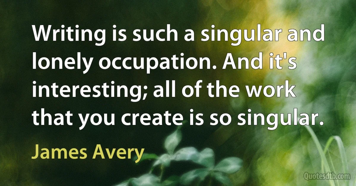 Writing is such a singular and lonely occupation. And it's interesting; all of the work that you create is so singular. (James Avery)