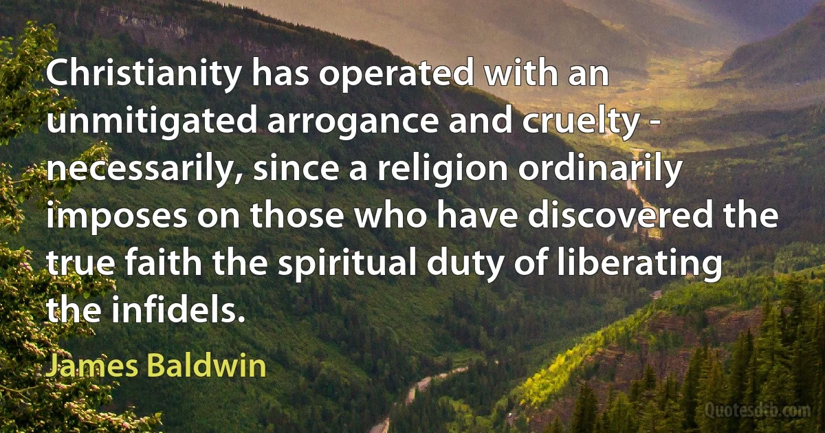 Christianity has operated with an unmitigated arrogance and cruelty - necessarily, since a religion ordinarily imposes on those who have discovered the true faith the spiritual duty of liberating the infidels. (James Baldwin)