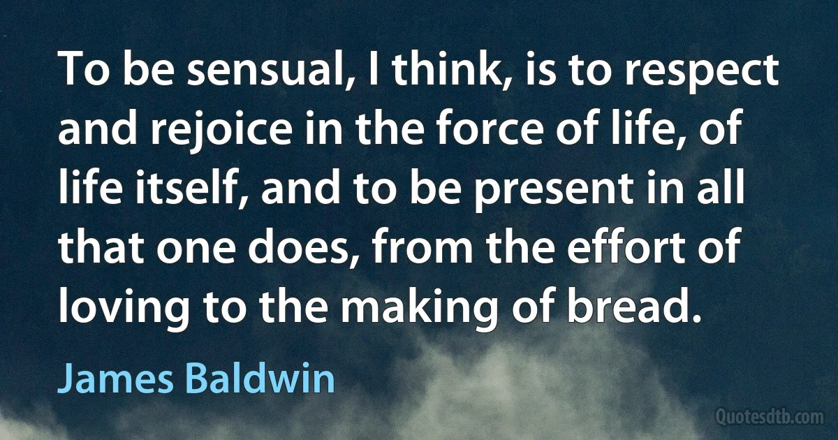 To be sensual, I think, is to respect and rejoice in the force of life, of life itself, and to be present in all that one does, from the effort of loving to the making of bread. (James Baldwin)