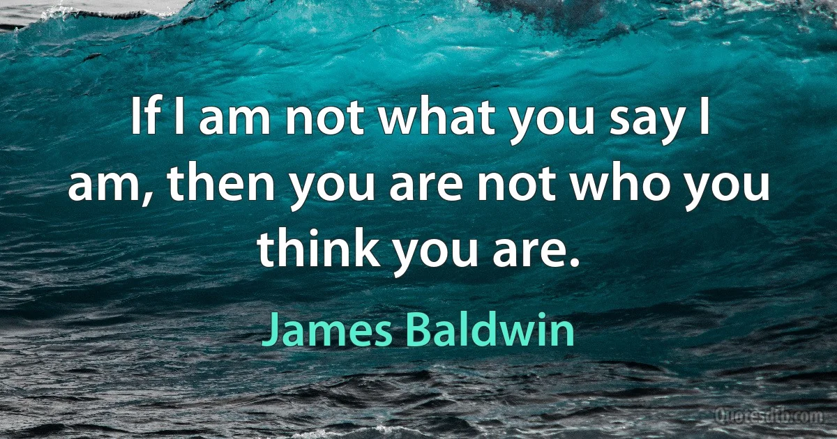 If I am not what you say I am, then you are not who you think you are. (James Baldwin)