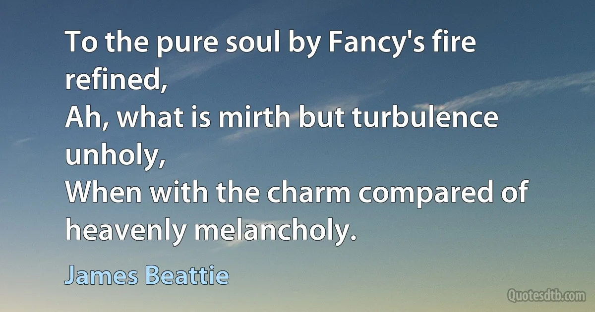 To the pure soul by Fancy's fire refined,
Ah, what is mirth but turbulence unholy,
When with the charm compared of heavenly melancholy. (James Beattie)