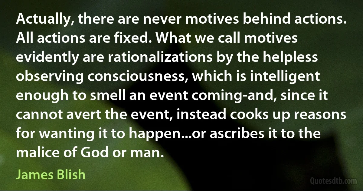 Actually, there are never motives behind actions. All actions are fixed. What we call motives evidently are rationalizations by the helpless observing consciousness, which is intelligent enough to smell an event coming-and, since it cannot avert the event, instead cooks up reasons for wanting it to happen...or ascribes it to the malice of God or man. (James Blish)