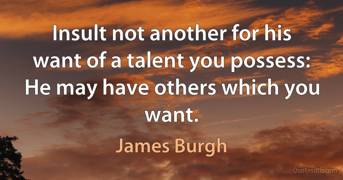 Insult not another for his want of a talent you possess: He may have others which you want. (James Burgh)