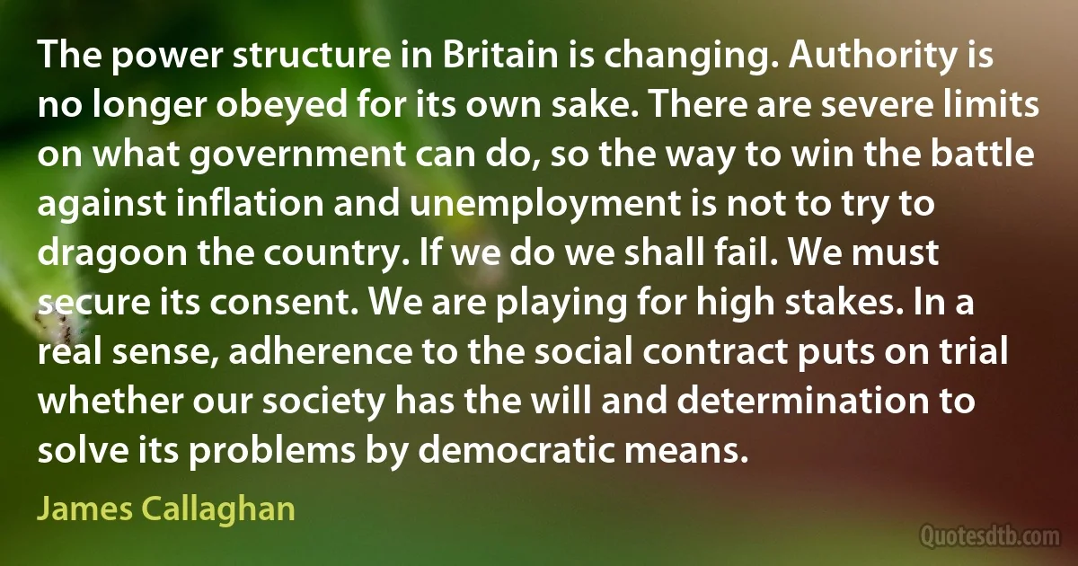 The power structure in Britain is changing. Authority is no longer obeyed for its own sake. There are severe limits on what government can do, so the way to win the battle against inflation and unemployment is not to try to dragoon the country. If we do we shall fail. We must secure its consent. We are playing for high stakes. In a real sense, adherence to the social contract puts on trial whether our society has the will and determination to solve its problems by democratic means. (James Callaghan)