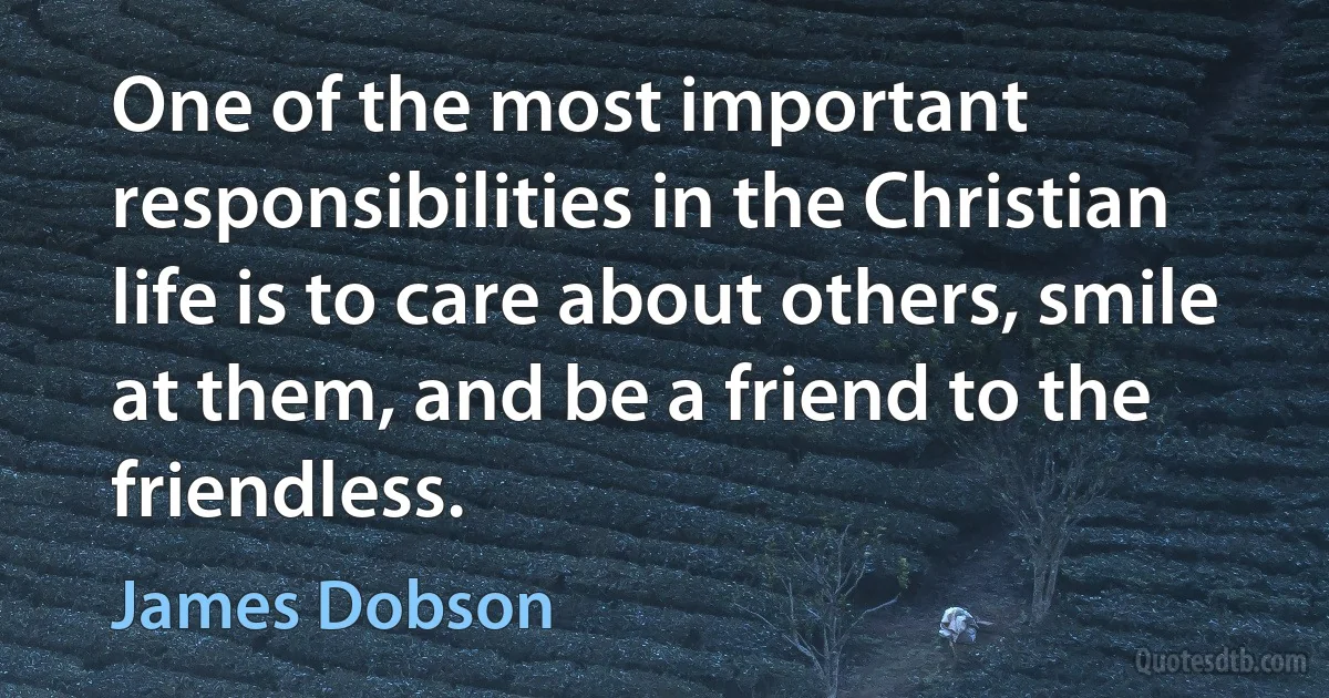 One of the most important responsibilities in the Christian life is to care about others, smile at them, and be a friend to the friendless. (James Dobson)