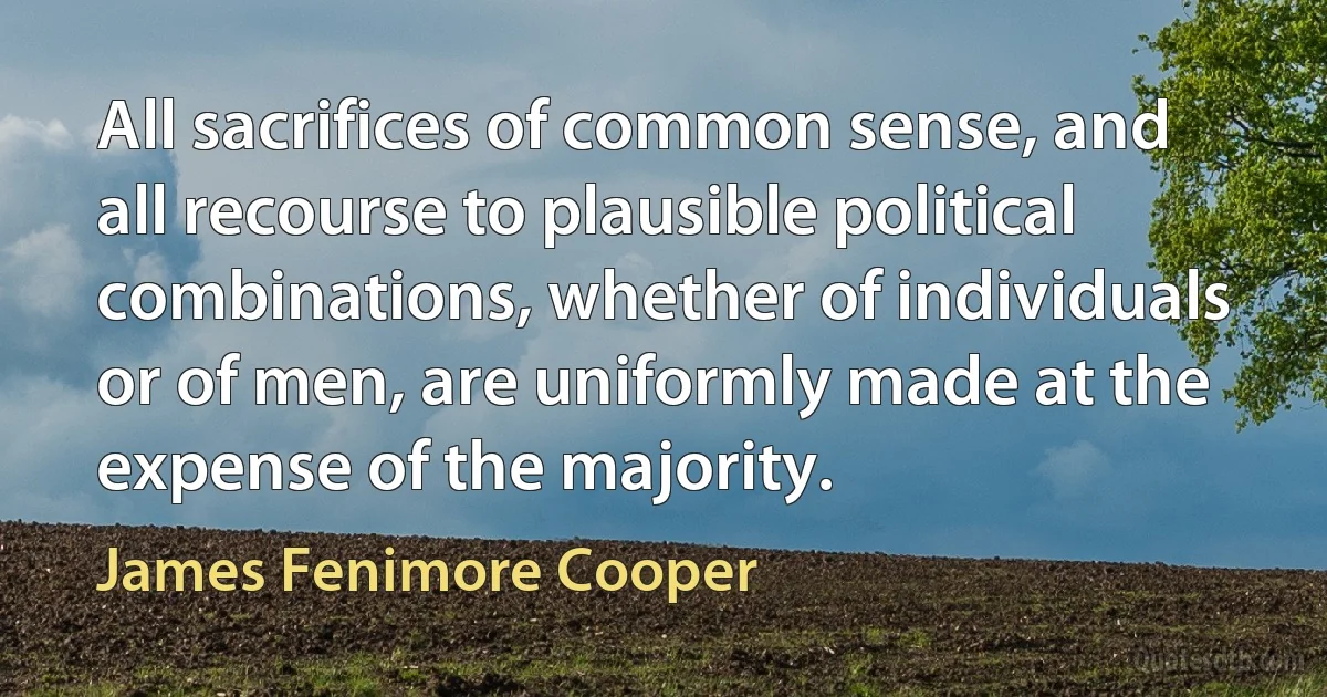 All sacrifices of common sense, and all recourse to plausible political combinations, whether of individuals or of men, are uniformly made at the expense of the majority. (James Fenimore Cooper)