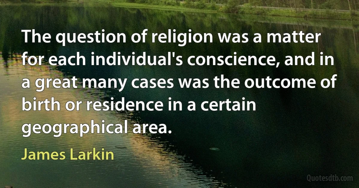 The question of religion was a matter for each individual's conscience, and in a great many cases was the outcome of birth or residence in a certain geographical area. (James Larkin)