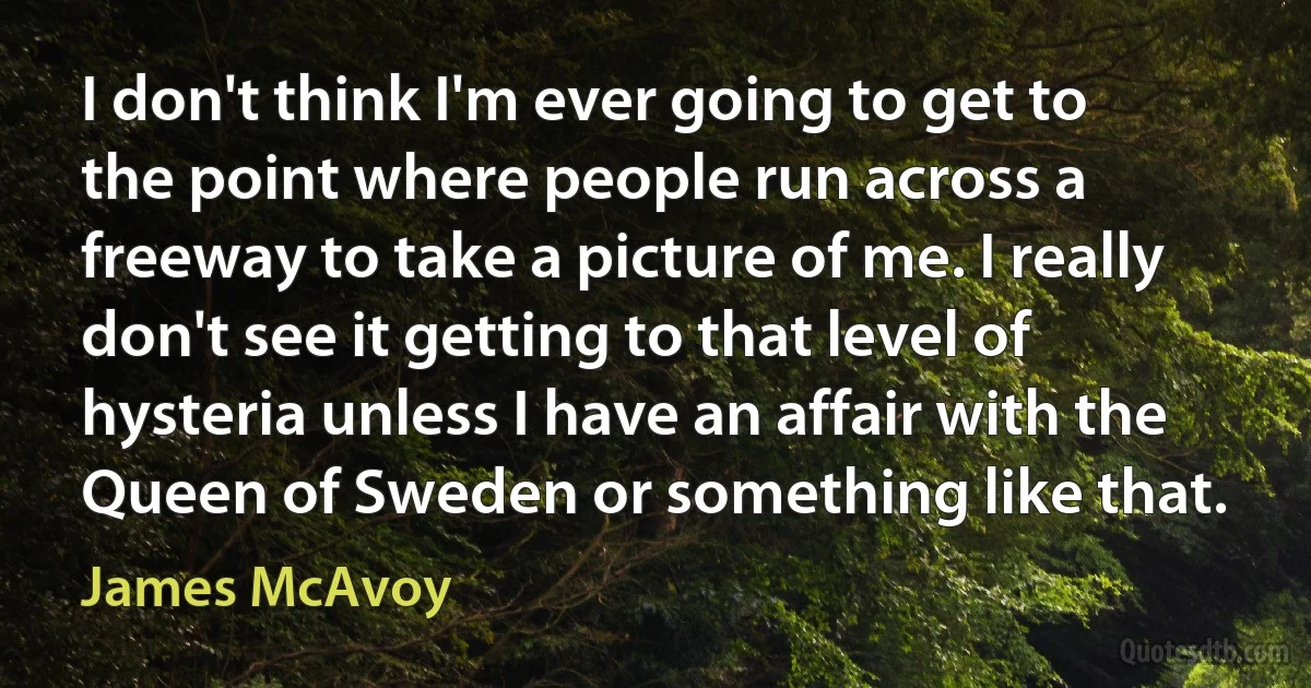 I don't think I'm ever going to get to the point where people run across a freeway to take a picture of me. I really don't see it getting to that level of hysteria unless I have an affair with the Queen of Sweden or something like that. (James McAvoy)