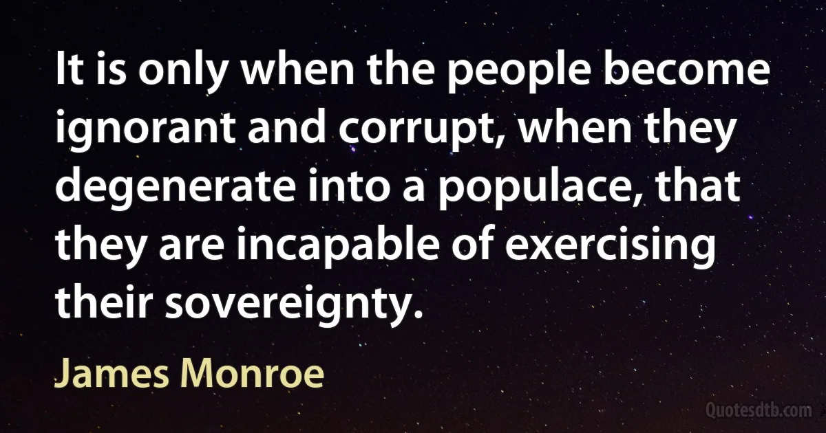 It is only when the people become ignorant and corrupt, when they degenerate into a populace, that they are incapable of exercising their sovereignty. (James Monroe)